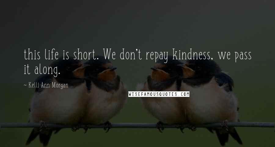 Kelli Ann Morgan Quotes: this life is short. We don't repay kindness, we pass it along.