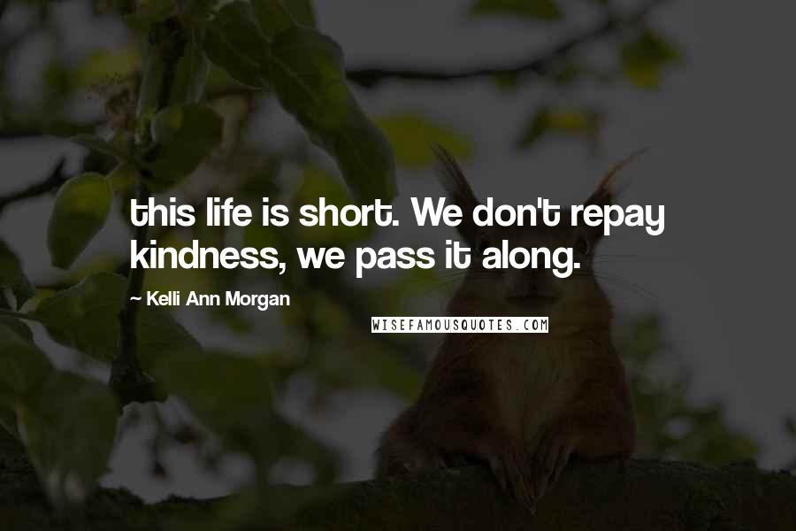 Kelli Ann Morgan Quotes: this life is short. We don't repay kindness, we pass it along.