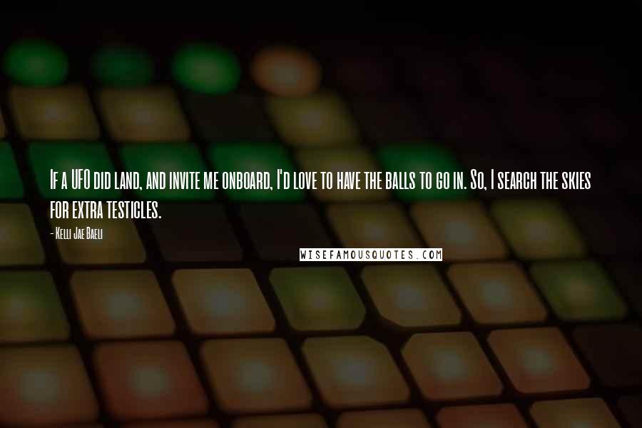 Kelli Jae Baeli Quotes: If a UFO did land, and invite me onboard, I'd love to have the balls to go in. So, I search the skies for extra testicles.