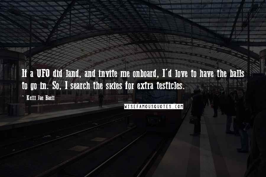 Kelli Jae Baeli Quotes: If a UFO did land, and invite me onboard, I'd love to have the balls to go in. So, I search the skies for extra testicles.