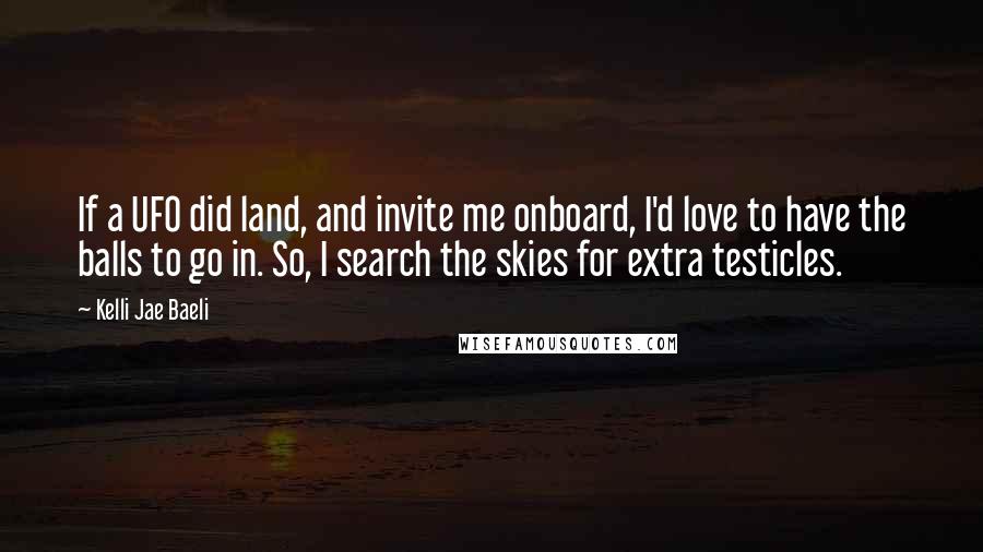 Kelli Jae Baeli Quotes: If a UFO did land, and invite me onboard, I'd love to have the balls to go in. So, I search the skies for extra testicles.