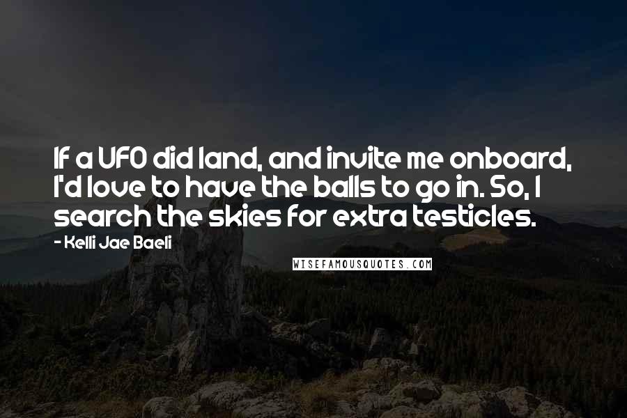 Kelli Jae Baeli Quotes: If a UFO did land, and invite me onboard, I'd love to have the balls to go in. So, I search the skies for extra testicles.