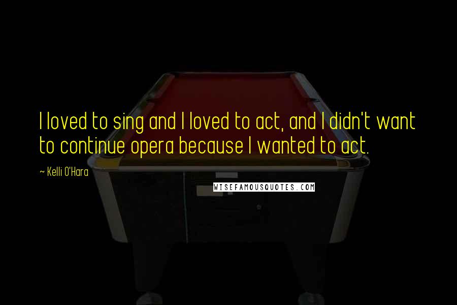 Kelli O'Hara Quotes: I loved to sing and I loved to act, and I didn't want to continue opera because I wanted to act.
