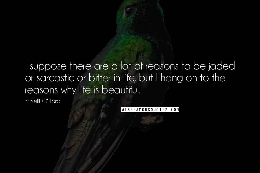 Kelli O'Hara Quotes: I suppose there are a lot of reasons to be jaded or sarcastic or bitter in life, but I hang on to the reasons why life is beautiful.