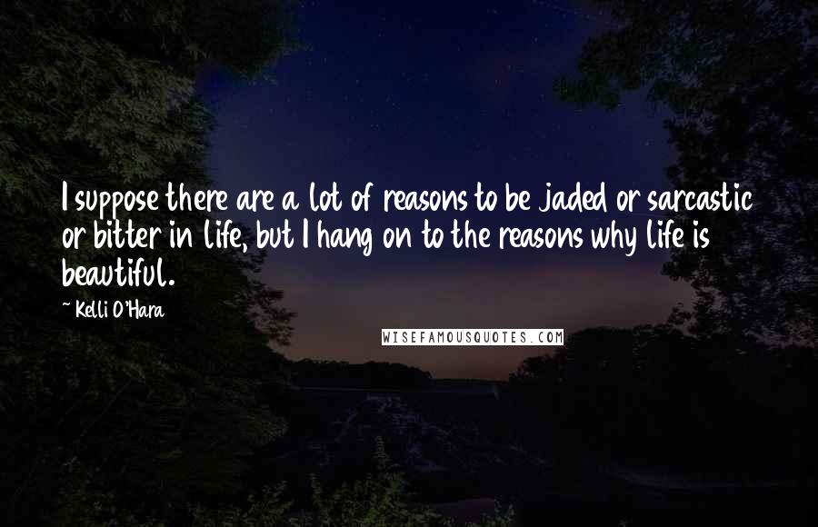 Kelli O'Hara Quotes: I suppose there are a lot of reasons to be jaded or sarcastic or bitter in life, but I hang on to the reasons why life is beautiful.
