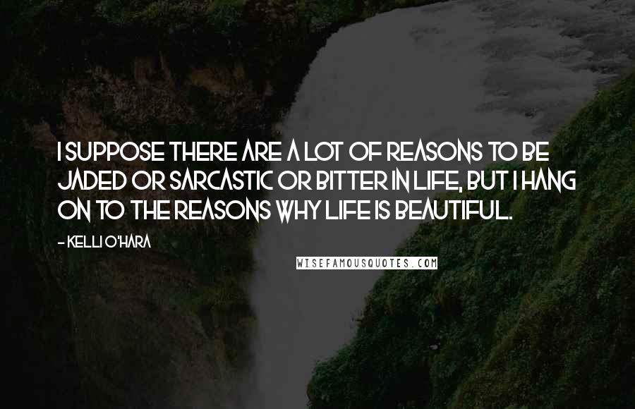 Kelli O'Hara Quotes: I suppose there are a lot of reasons to be jaded or sarcastic or bitter in life, but I hang on to the reasons why life is beautiful.