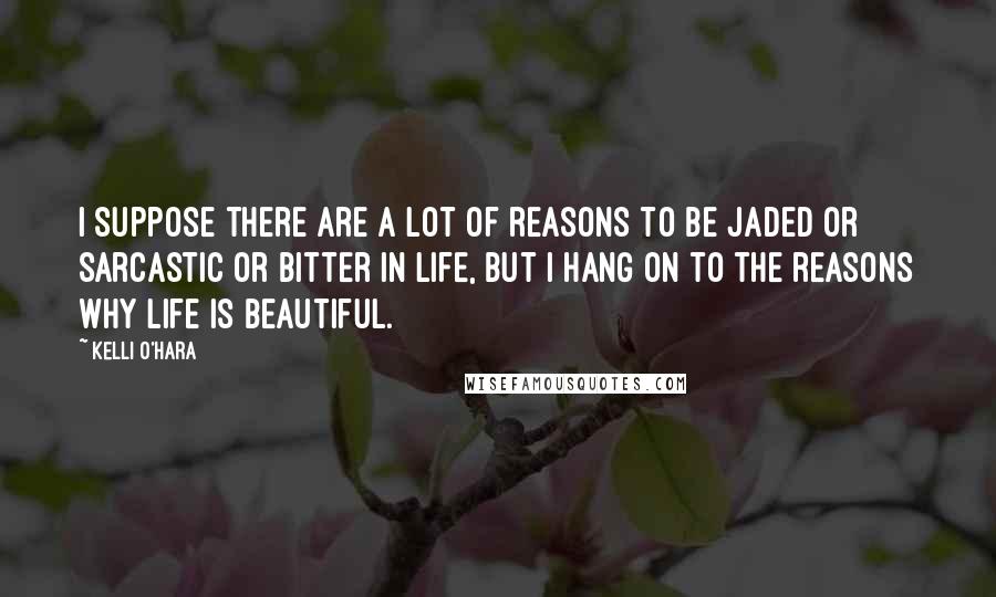 Kelli O'Hara Quotes: I suppose there are a lot of reasons to be jaded or sarcastic or bitter in life, but I hang on to the reasons why life is beautiful.