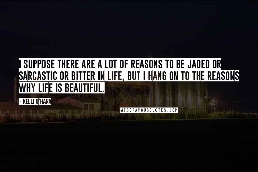 Kelli O'Hara Quotes: I suppose there are a lot of reasons to be jaded or sarcastic or bitter in life, but I hang on to the reasons why life is beautiful.