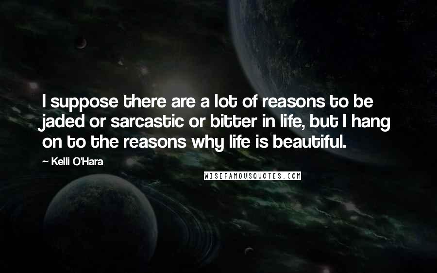 Kelli O'Hara Quotes: I suppose there are a lot of reasons to be jaded or sarcastic or bitter in life, but I hang on to the reasons why life is beautiful.