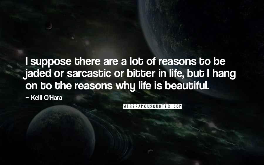 Kelli O'Hara Quotes: I suppose there are a lot of reasons to be jaded or sarcastic or bitter in life, but I hang on to the reasons why life is beautiful.