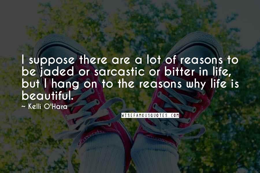 Kelli O'Hara Quotes: I suppose there are a lot of reasons to be jaded or sarcastic or bitter in life, but I hang on to the reasons why life is beautiful.