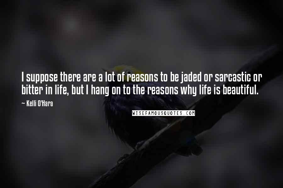 Kelli O'Hara Quotes: I suppose there are a lot of reasons to be jaded or sarcastic or bitter in life, but I hang on to the reasons why life is beautiful.