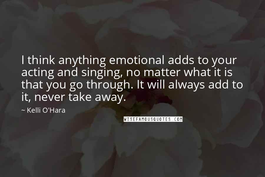 Kelli O'Hara Quotes: I think anything emotional adds to your acting and singing, no matter what it is that you go through. It will always add to it, never take away.