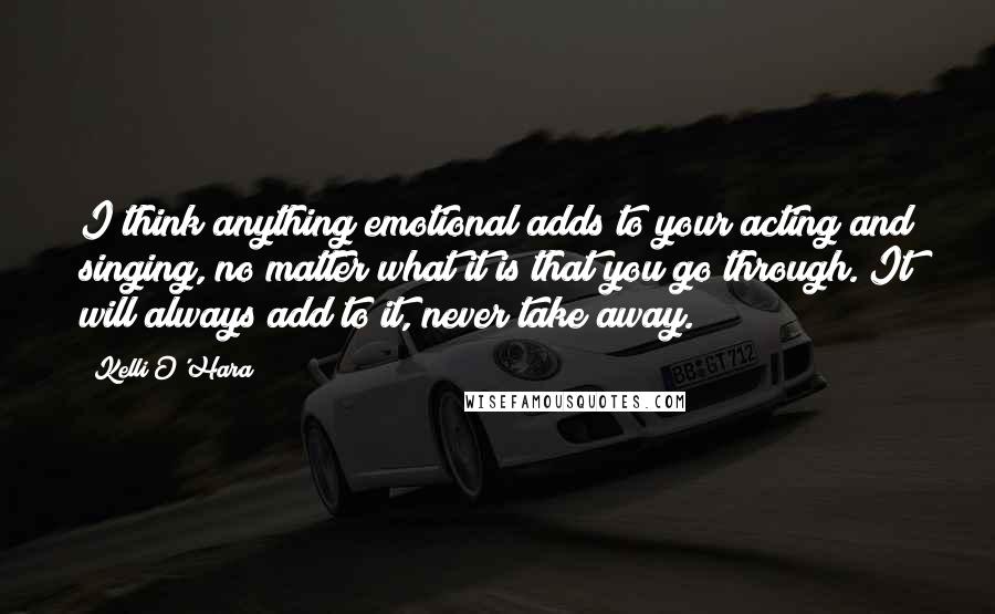 Kelli O'Hara Quotes: I think anything emotional adds to your acting and singing, no matter what it is that you go through. It will always add to it, never take away.