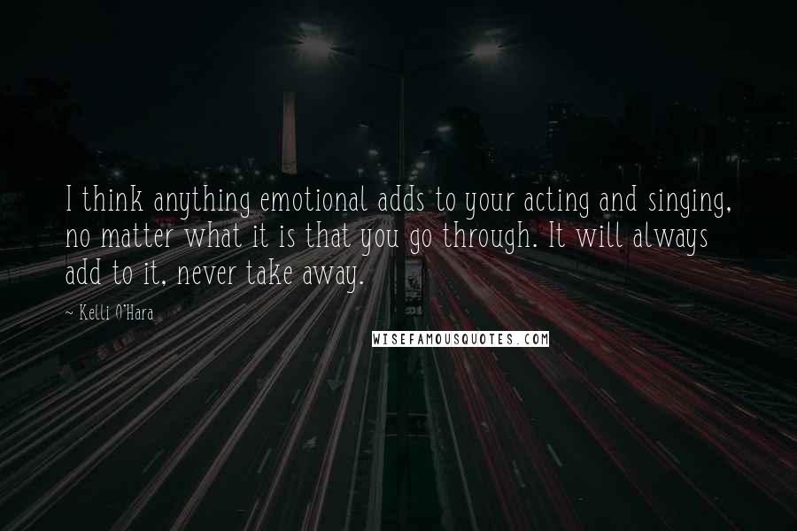 Kelli O'Hara Quotes: I think anything emotional adds to your acting and singing, no matter what it is that you go through. It will always add to it, never take away.