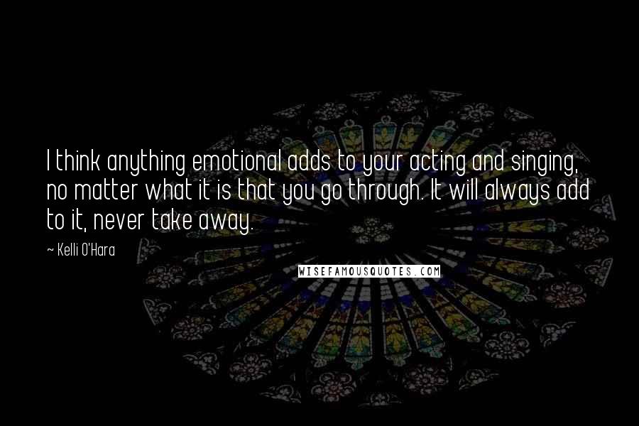 Kelli O'Hara Quotes: I think anything emotional adds to your acting and singing, no matter what it is that you go through. It will always add to it, never take away.