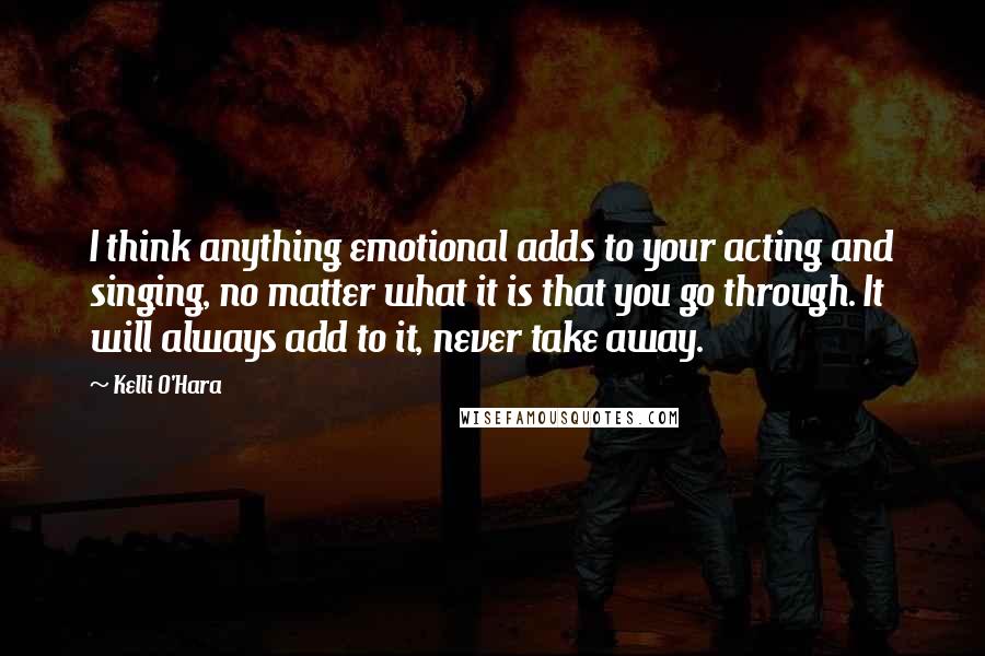 Kelli O'Hara Quotes: I think anything emotional adds to your acting and singing, no matter what it is that you go through. It will always add to it, never take away.