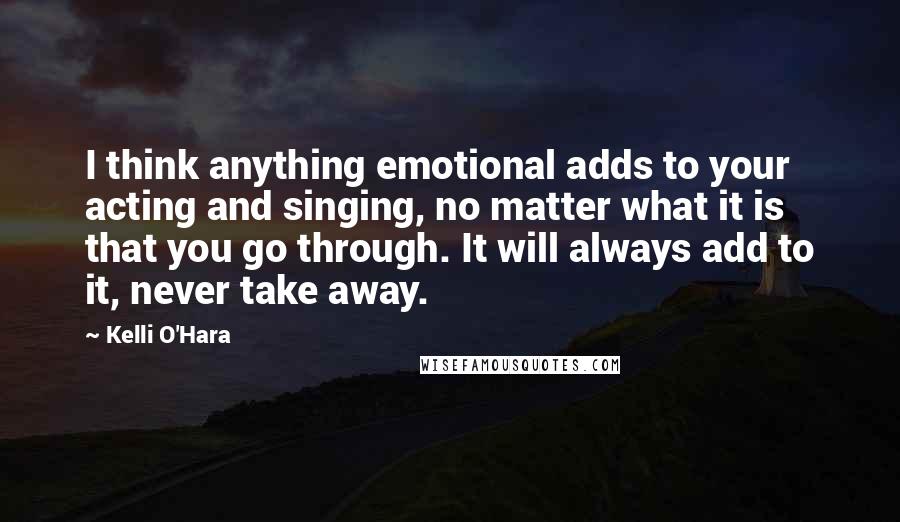 Kelli O'Hara Quotes: I think anything emotional adds to your acting and singing, no matter what it is that you go through. It will always add to it, never take away.