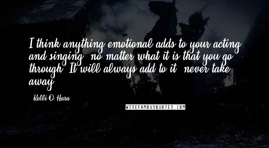 Kelli O'Hara Quotes: I think anything emotional adds to your acting and singing, no matter what it is that you go through. It will always add to it, never take away.