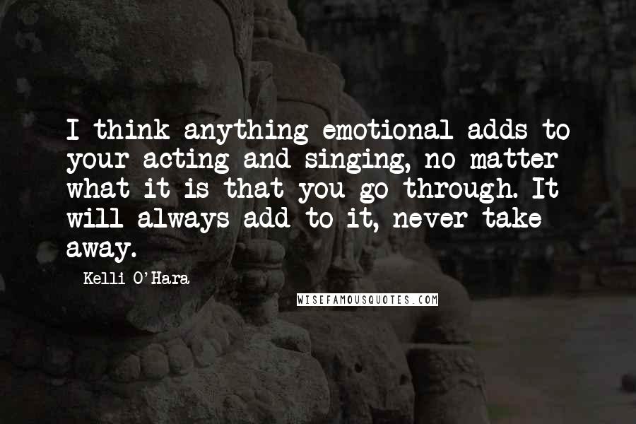 Kelli O'Hara Quotes: I think anything emotional adds to your acting and singing, no matter what it is that you go through. It will always add to it, never take away.