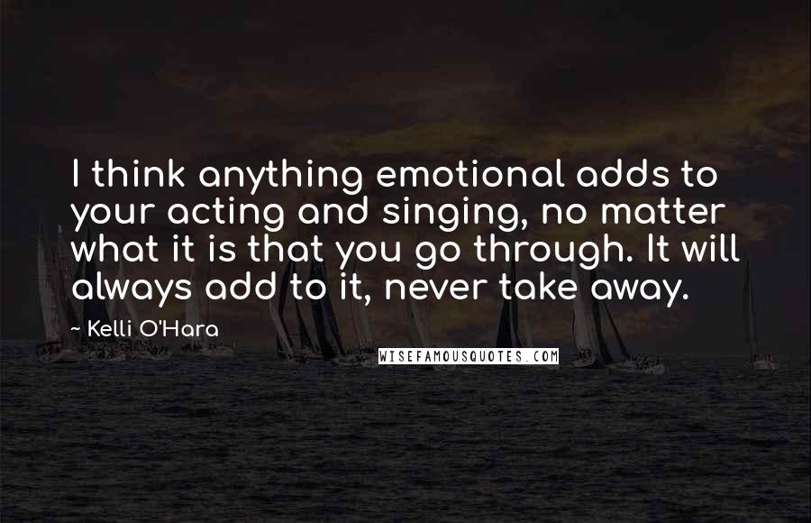 Kelli O'Hara Quotes: I think anything emotional adds to your acting and singing, no matter what it is that you go through. It will always add to it, never take away.