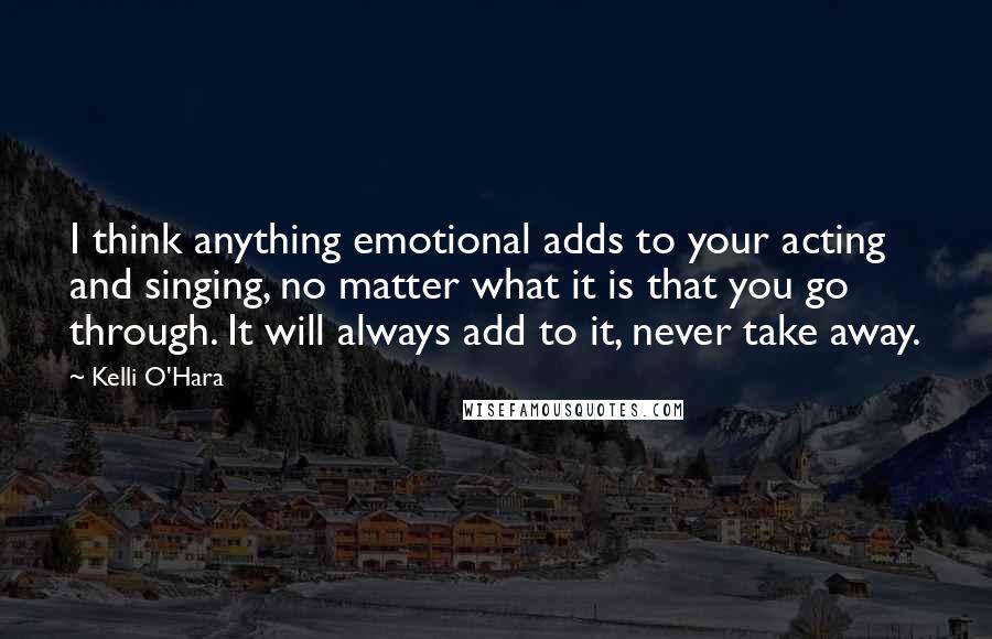 Kelli O'Hara Quotes: I think anything emotional adds to your acting and singing, no matter what it is that you go through. It will always add to it, never take away.