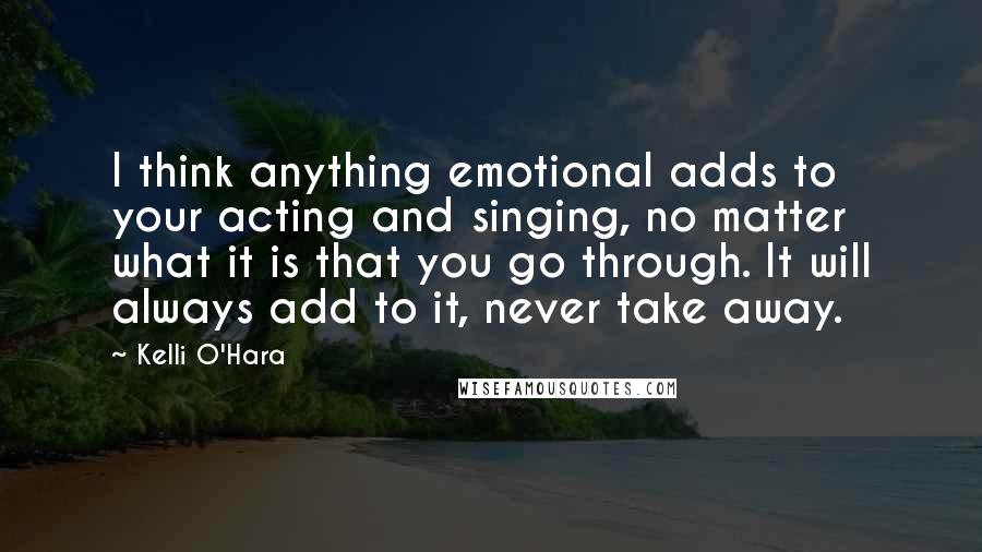 Kelli O'Hara Quotes: I think anything emotional adds to your acting and singing, no matter what it is that you go through. It will always add to it, never take away.