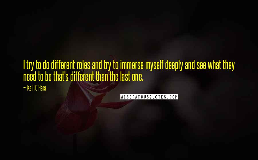 Kelli O'Hara Quotes: I try to do different roles and try to immerse myself deeply and see what they need to be that's different than the last one.