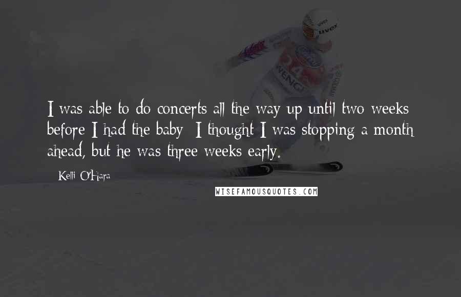 Kelli O'Hara Quotes: I was able to do concerts all the way up until two weeks before I had the baby; I thought I was stopping a month ahead, but he was three weeks early.