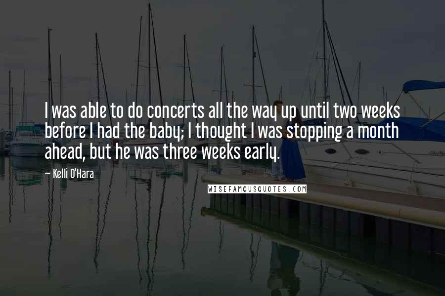 Kelli O'Hara Quotes: I was able to do concerts all the way up until two weeks before I had the baby; I thought I was stopping a month ahead, but he was three weeks early.