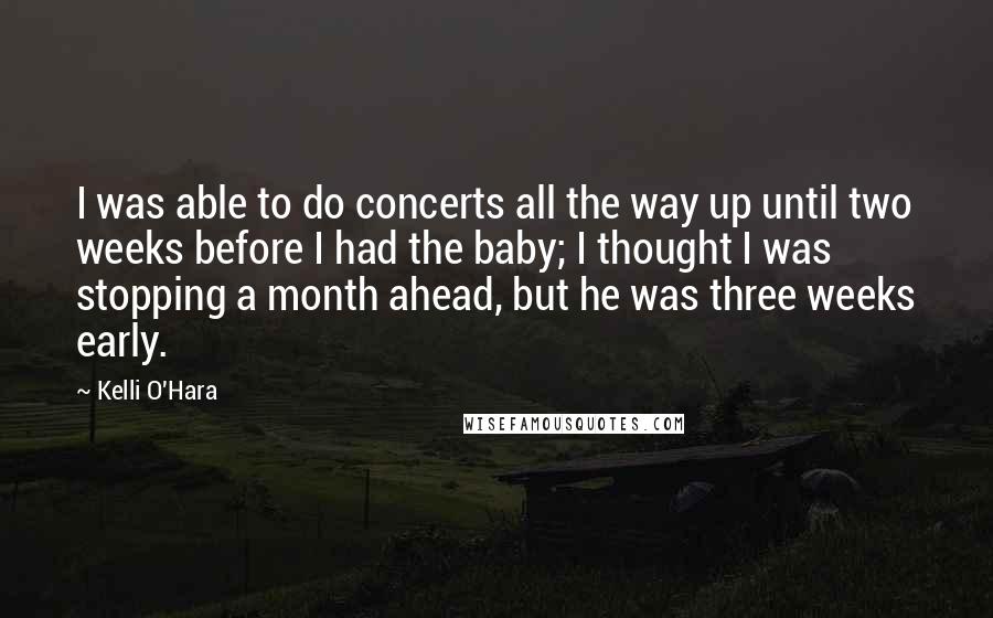 Kelli O'Hara Quotes: I was able to do concerts all the way up until two weeks before I had the baby; I thought I was stopping a month ahead, but he was three weeks early.