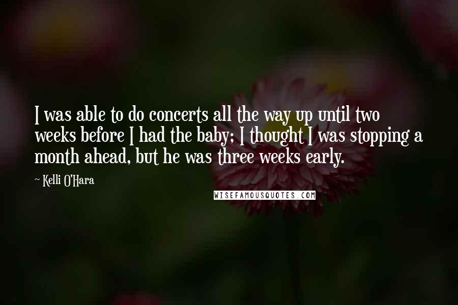 Kelli O'Hara Quotes: I was able to do concerts all the way up until two weeks before I had the baby; I thought I was stopping a month ahead, but he was three weeks early.