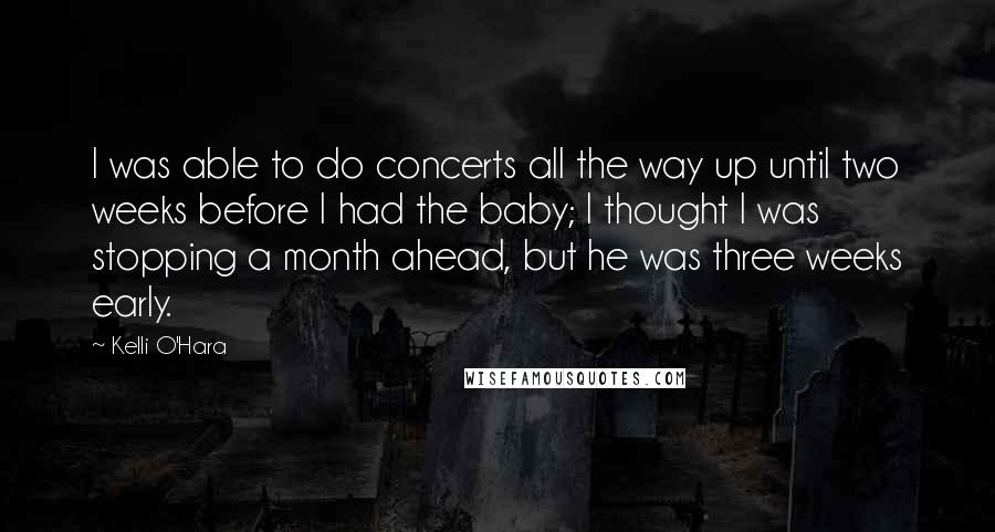 Kelli O'Hara Quotes: I was able to do concerts all the way up until two weeks before I had the baby; I thought I was stopping a month ahead, but he was three weeks early.
