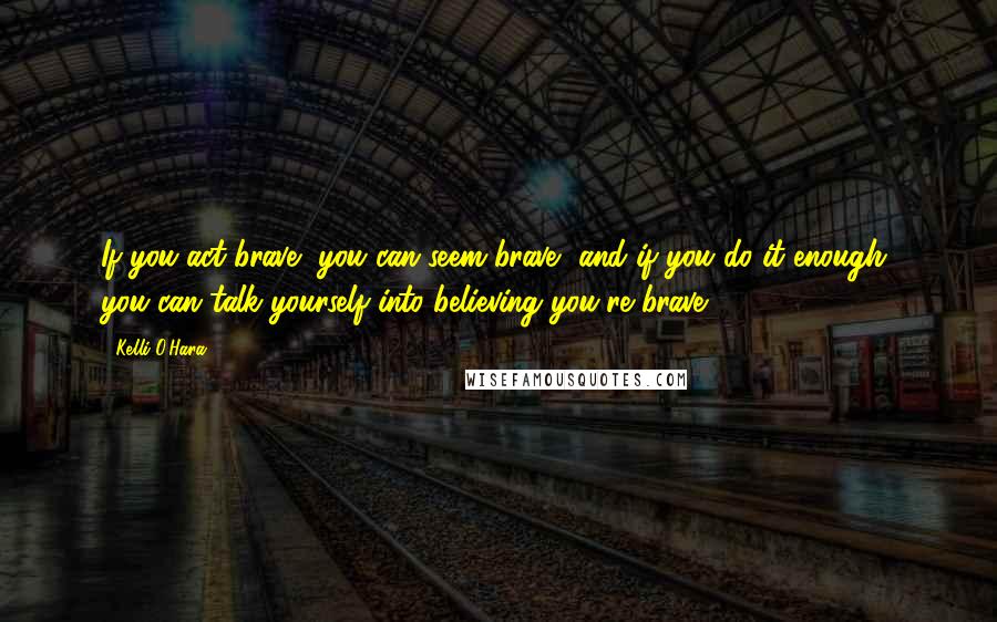 Kelli O'Hara Quotes: If you act brave, you can seem brave, and if you do it enough, you can talk yourself into believing you're brave.
