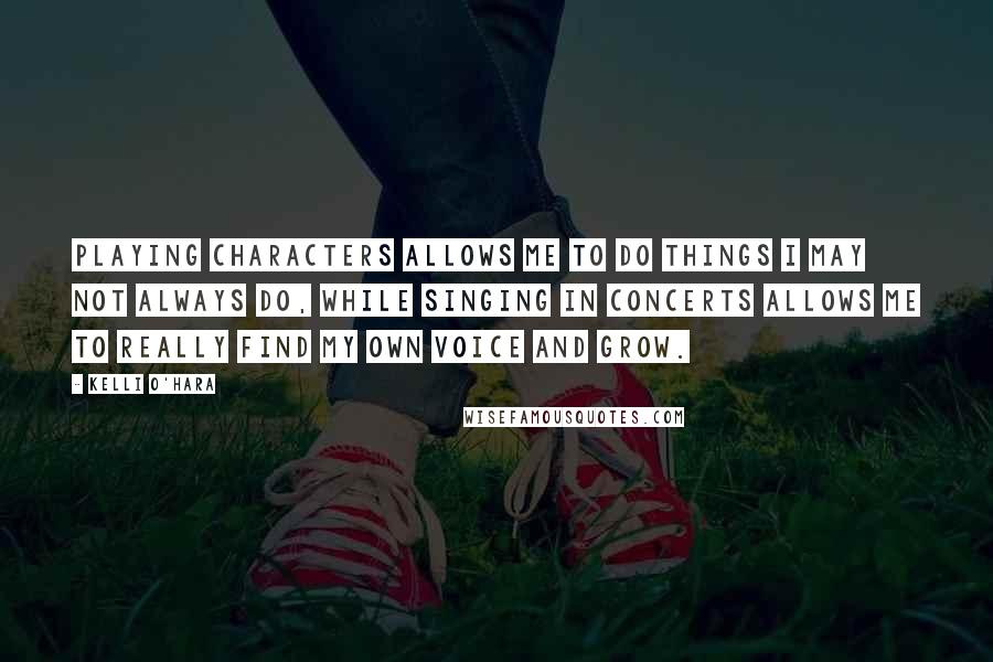 Kelli O'Hara Quotes: Playing characters allows me to do things I may not always do, while singing in concerts allows me to really find my own voice and grow.