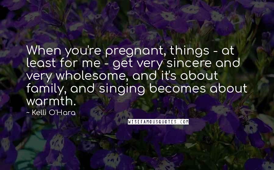 Kelli O'Hara Quotes: When you're pregnant, things - at least for me - get very sincere and very wholesome, and it's about family, and singing becomes about warmth.