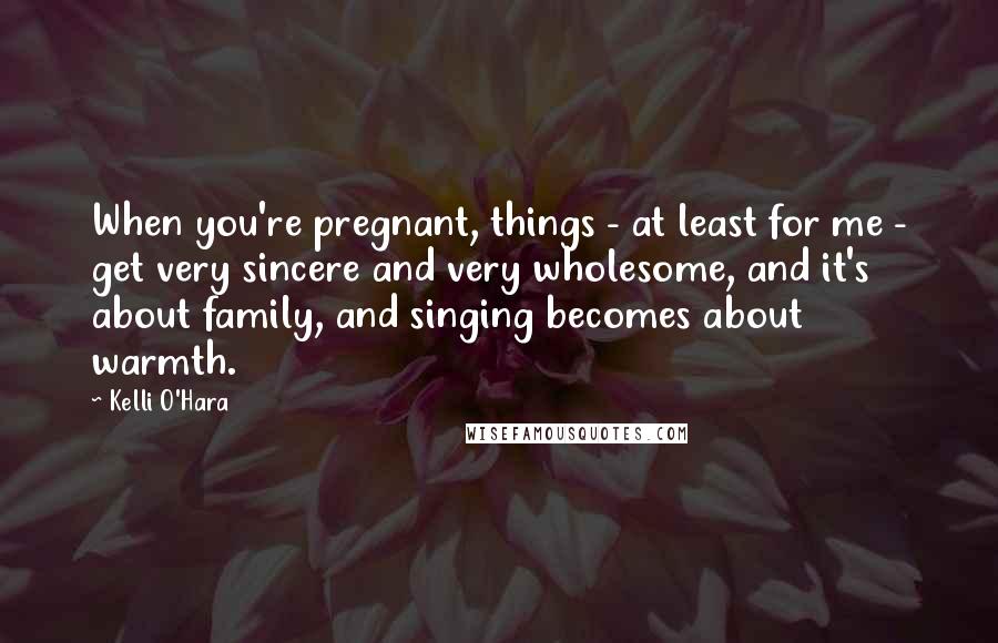 Kelli O'Hara Quotes: When you're pregnant, things - at least for me - get very sincere and very wholesome, and it's about family, and singing becomes about warmth.