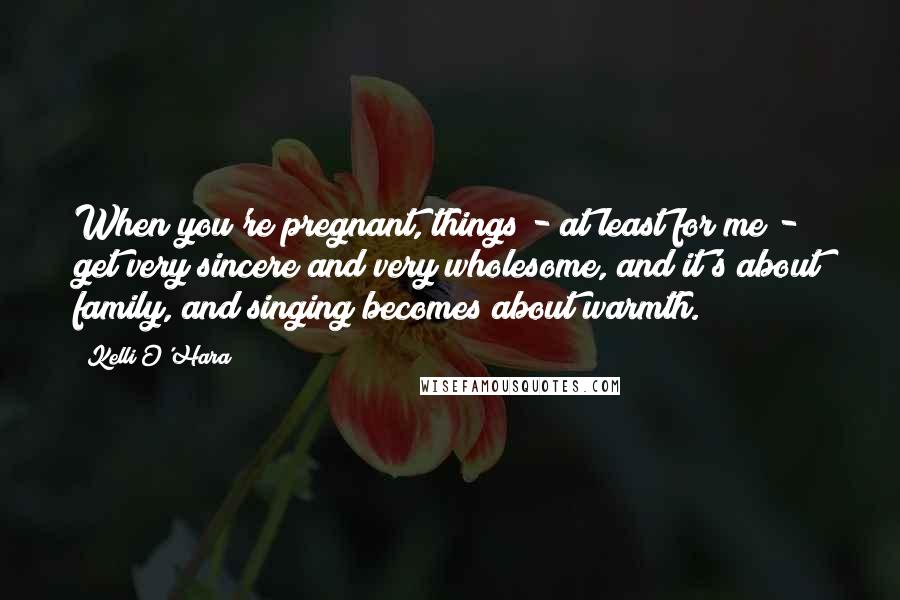 Kelli O'Hara Quotes: When you're pregnant, things - at least for me - get very sincere and very wholesome, and it's about family, and singing becomes about warmth.