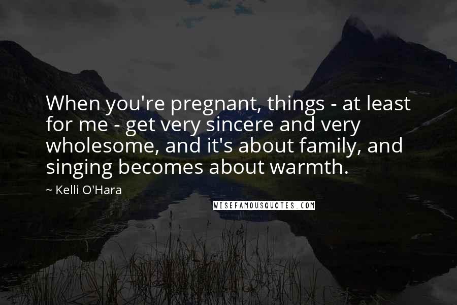 Kelli O'Hara Quotes: When you're pregnant, things - at least for me - get very sincere and very wholesome, and it's about family, and singing becomes about warmth.