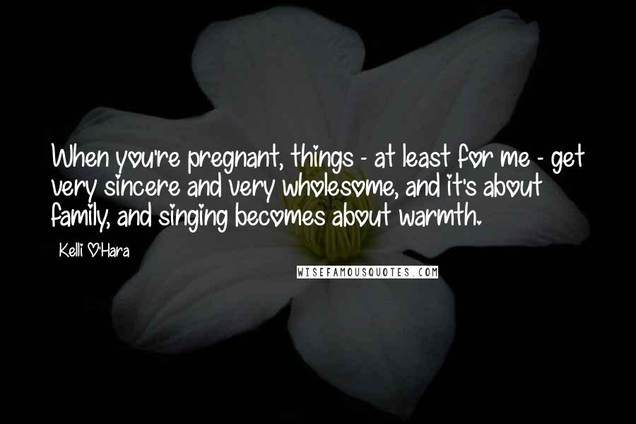 Kelli O'Hara Quotes: When you're pregnant, things - at least for me - get very sincere and very wholesome, and it's about family, and singing becomes about warmth.