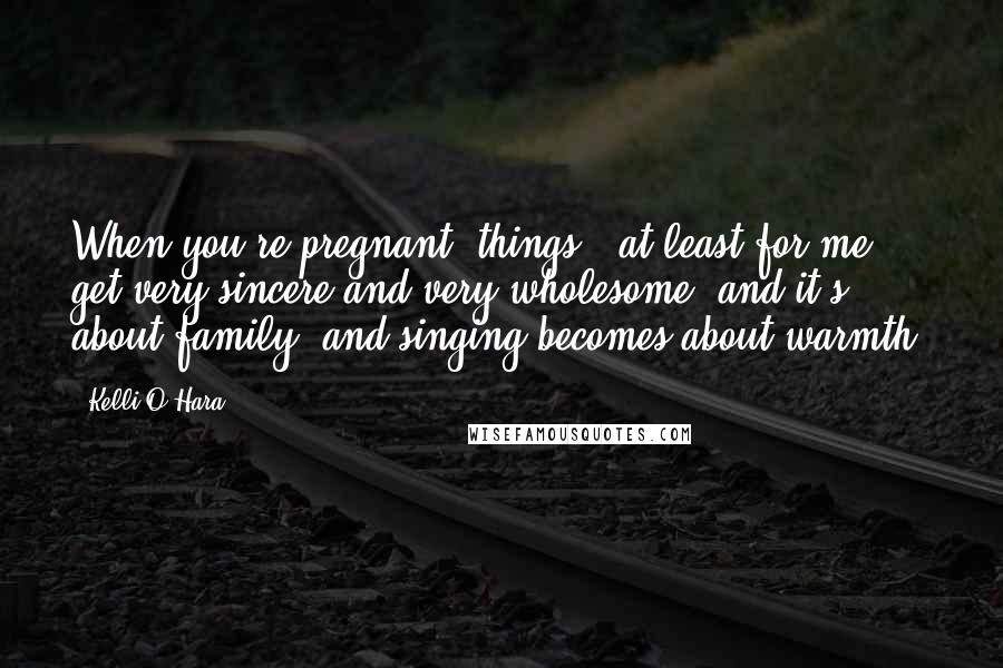 Kelli O'Hara Quotes: When you're pregnant, things - at least for me - get very sincere and very wholesome, and it's about family, and singing becomes about warmth.