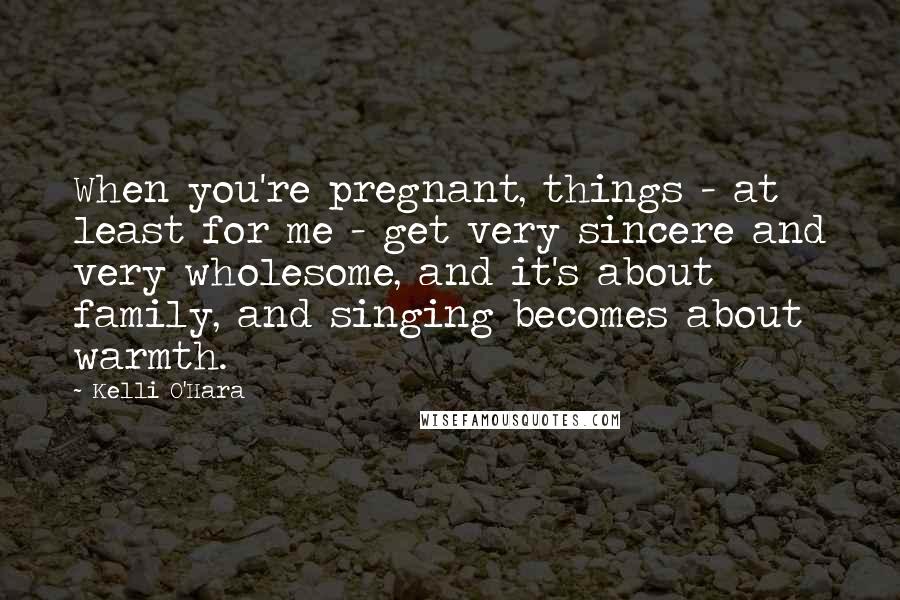 Kelli O'Hara Quotes: When you're pregnant, things - at least for me - get very sincere and very wholesome, and it's about family, and singing becomes about warmth.