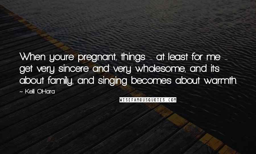 Kelli O'Hara Quotes: When you're pregnant, things - at least for me - get very sincere and very wholesome, and it's about family, and singing becomes about warmth.