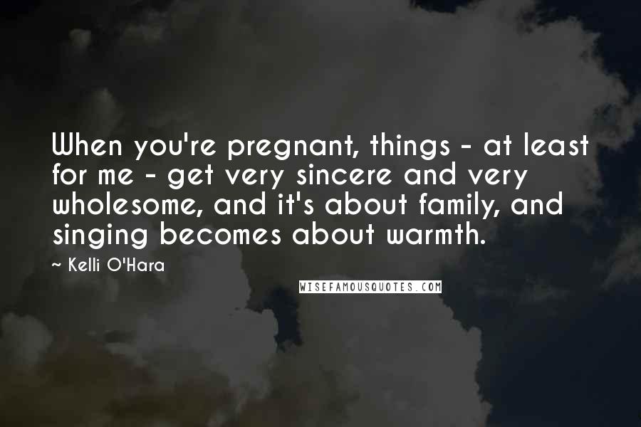 Kelli O'Hara Quotes: When you're pregnant, things - at least for me - get very sincere and very wholesome, and it's about family, and singing becomes about warmth.