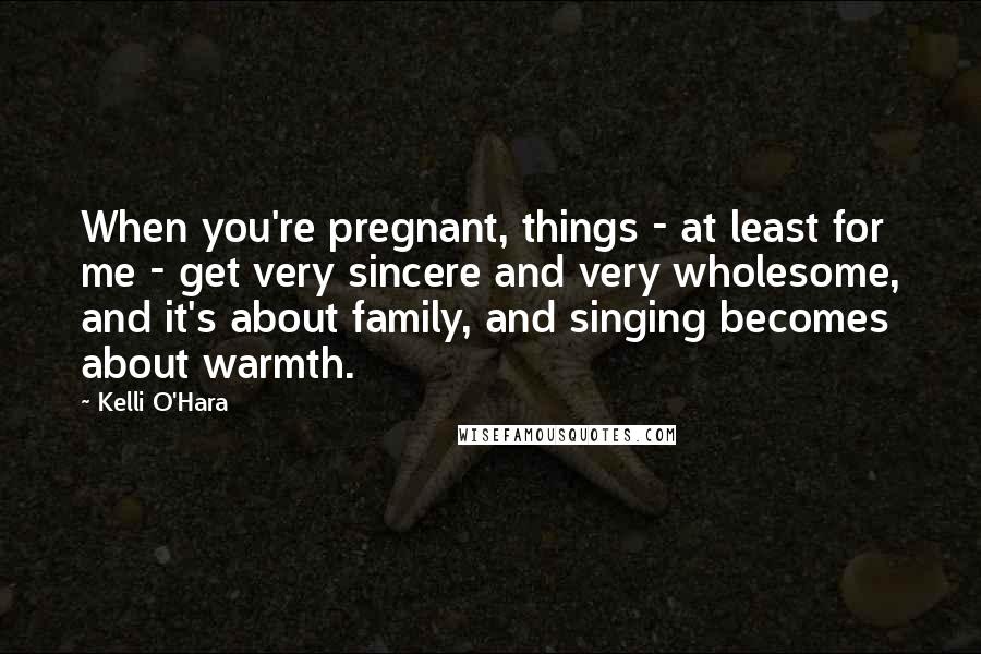 Kelli O'Hara Quotes: When you're pregnant, things - at least for me - get very sincere and very wholesome, and it's about family, and singing becomes about warmth.