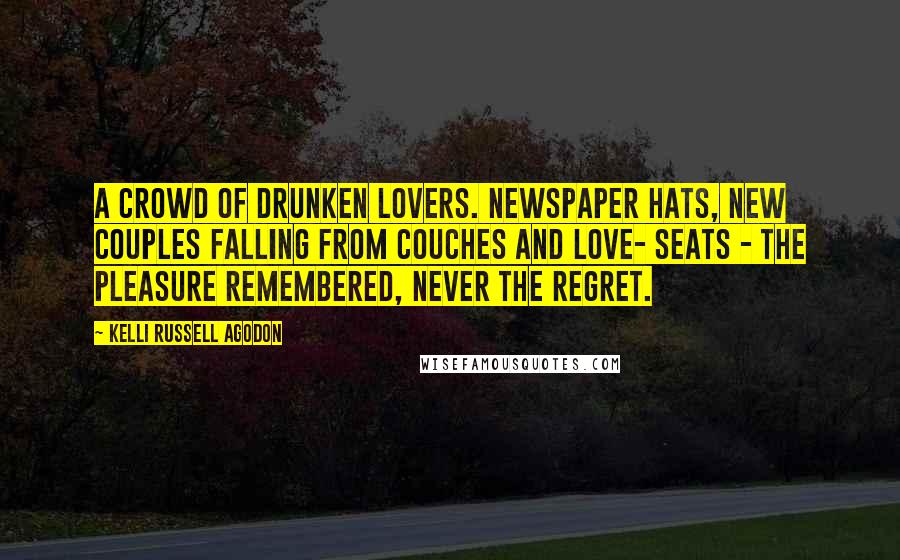 Kelli Russell Agodon Quotes: A crowd of drunken lovers. Newspaper hats, new couples falling from couches and love- seats - the pleasure remembered, never the regret.