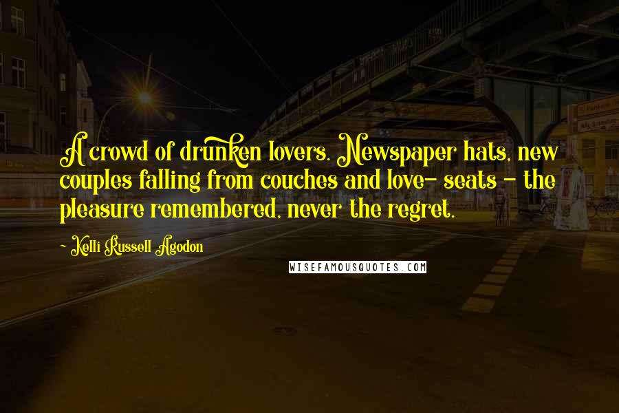 Kelli Russell Agodon Quotes: A crowd of drunken lovers. Newspaper hats, new couples falling from couches and love- seats - the pleasure remembered, never the regret.