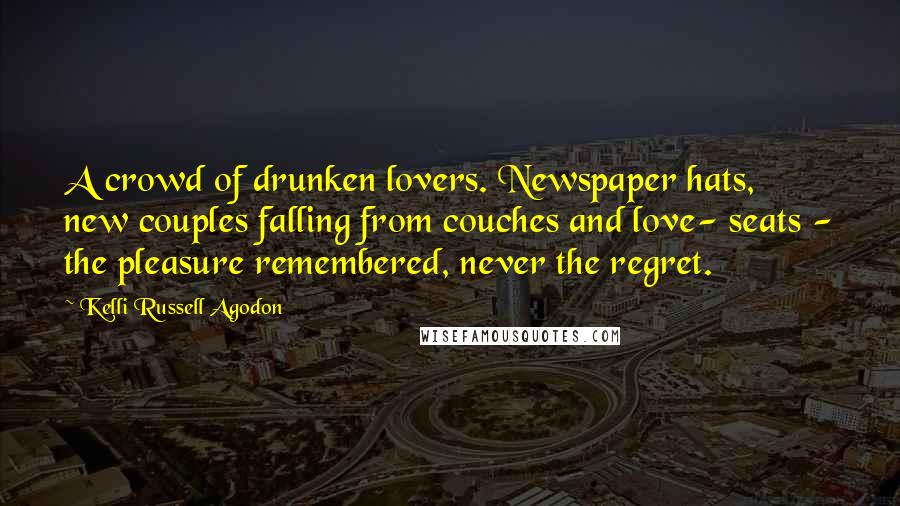 Kelli Russell Agodon Quotes: A crowd of drunken lovers. Newspaper hats, new couples falling from couches and love- seats - the pleasure remembered, never the regret.