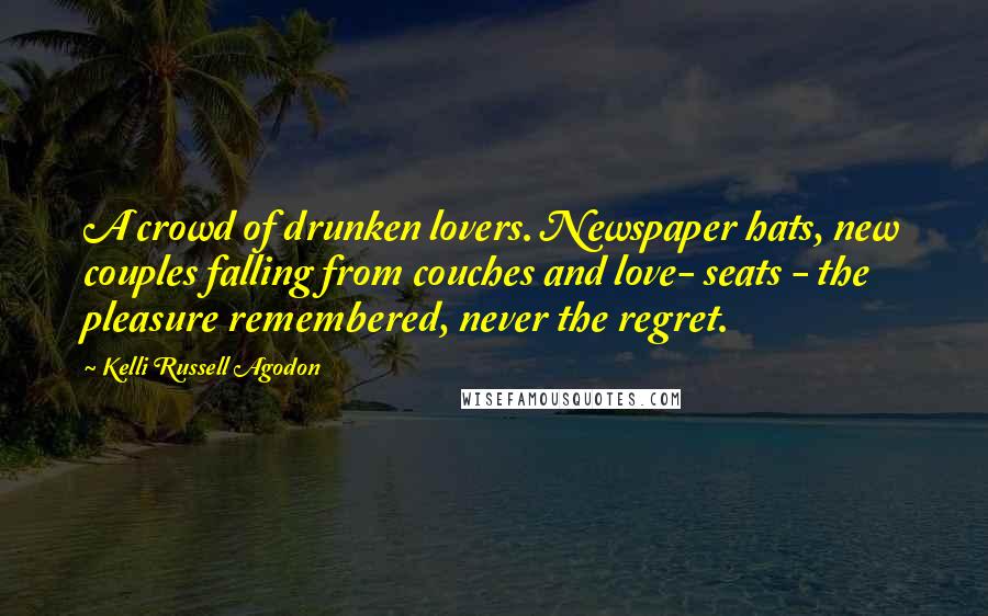Kelli Russell Agodon Quotes: A crowd of drunken lovers. Newspaper hats, new couples falling from couches and love- seats - the pleasure remembered, never the regret.