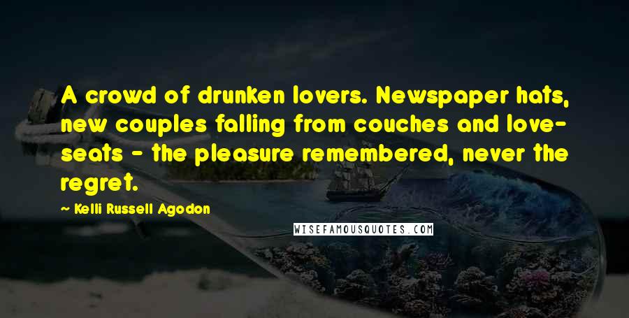 Kelli Russell Agodon Quotes: A crowd of drunken lovers. Newspaper hats, new couples falling from couches and love- seats - the pleasure remembered, never the regret.